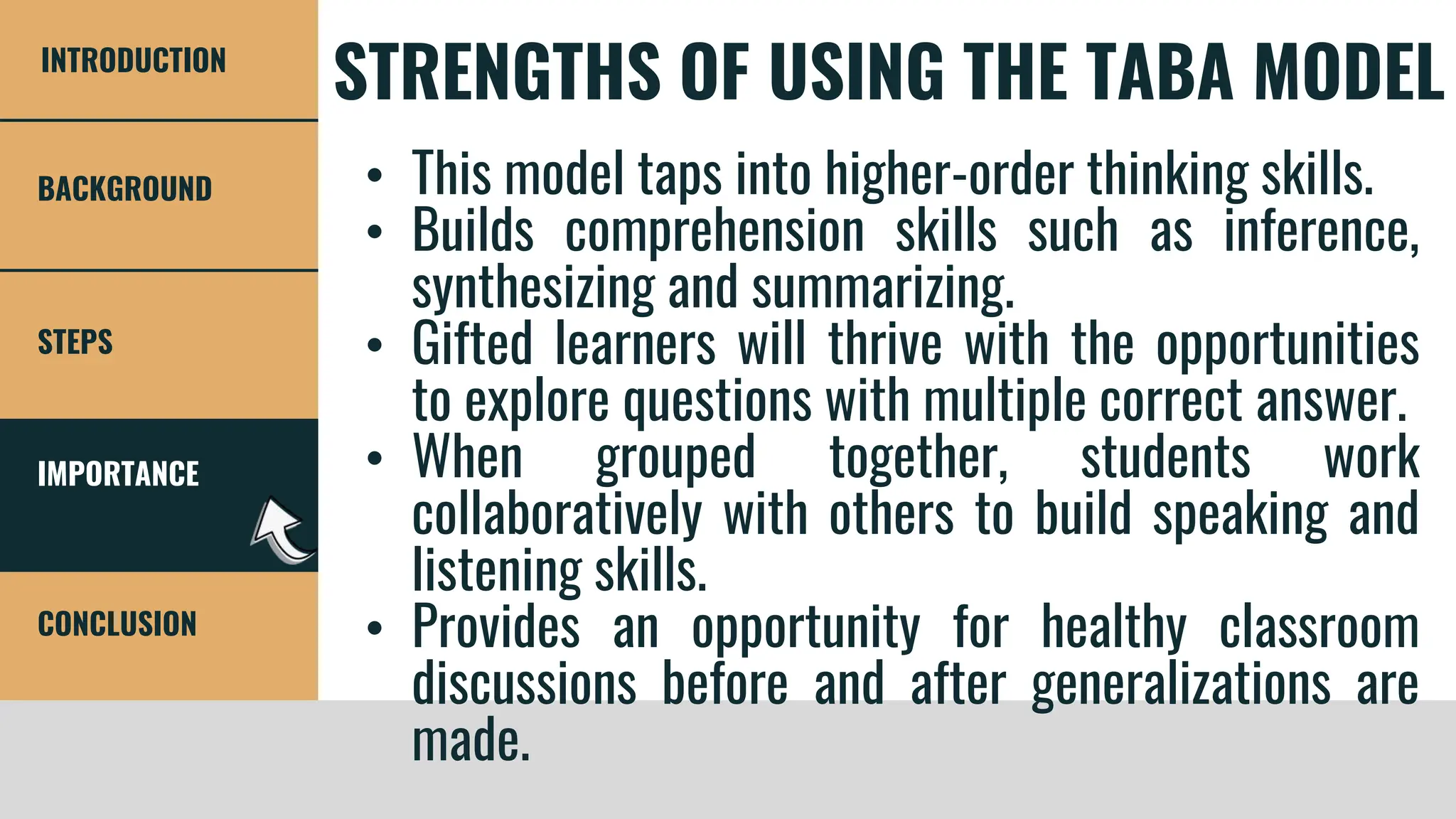 IMPORTANCE
STEPS
CONCLUSION
BACKGROUND
INTRODUCTION
STRENGTHS OF USING THE TABA MODEL
• This model taps into higher-order thinking skills.
• Builds comprehension skills such as inference,
synthesizing and summarizing.
• Gifted learners will thrive with the opportunities
to explore questions with multiple correct answer.
• When grouped together, students work
collaboratively with others to build speaking and
listening skills.
• Provides an opportunity for healthy classroom
discussions before and after generalizations are
made.
 