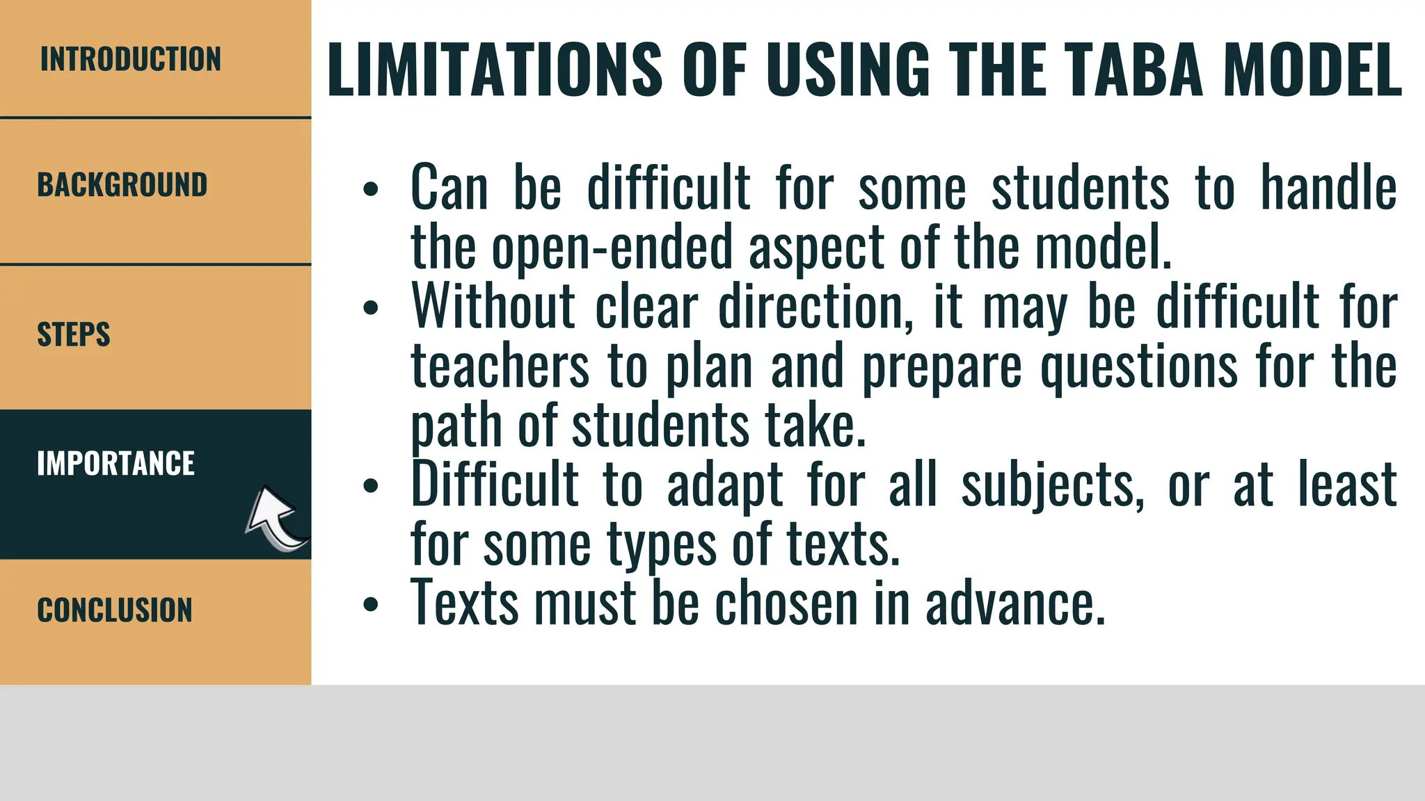 IMPORTANCE
STEPS
CONCLUSION
BACKGROUND
INTRODUCTION
LIMITATIONS OF USING THE TABA MODEL
• Can be difficult for some students to handle
the open-ended aspect of the model.
• Without clear direction, it may be difficult for
teachers to plan and prepare questions for the
path of students take.
• Difficult to adapt for all subjects, or at least
for some types of texts.
• Texts must be chosen in advance.
 