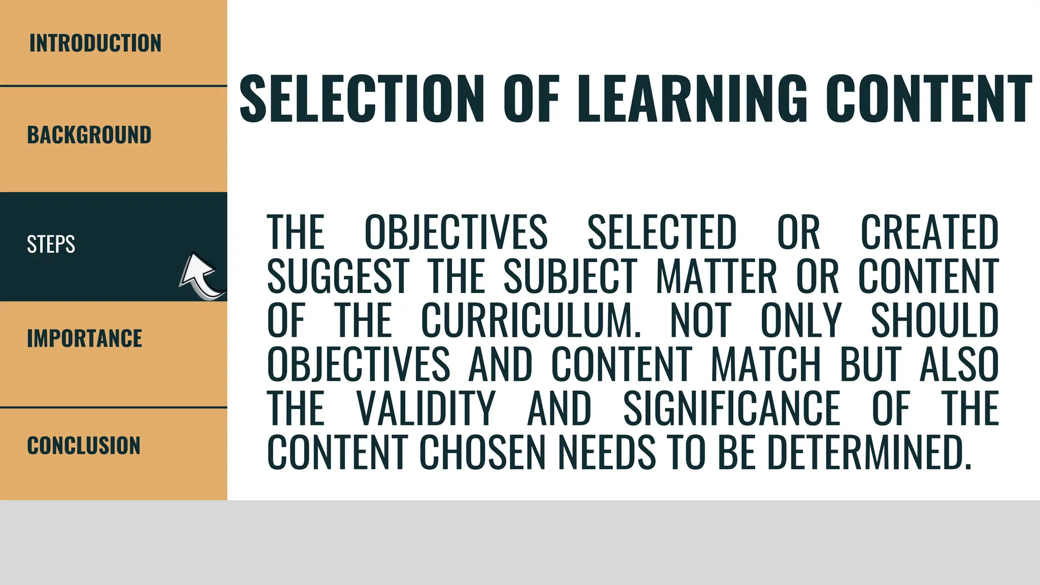 STEPS
BACKGROUND
IMPORTANCE
CONCLUSION
INTRODUCTION
SELECTION OF LEARNING CONTENT
THE OBJECTIVES SELECTED OR CREATED
SUGGEST THE SUBJECT MATTER OR CONTENT
OF THE CURRICULUM. NOT ONLY SHOULD
OBJECTIVES AND CONTENT MATCH BUT ALSO
THE VALIDITY AND SIGNIFICANCE OF THE
CONTENT CHOSEN NEEDS TO BE DETERMINED.
 
