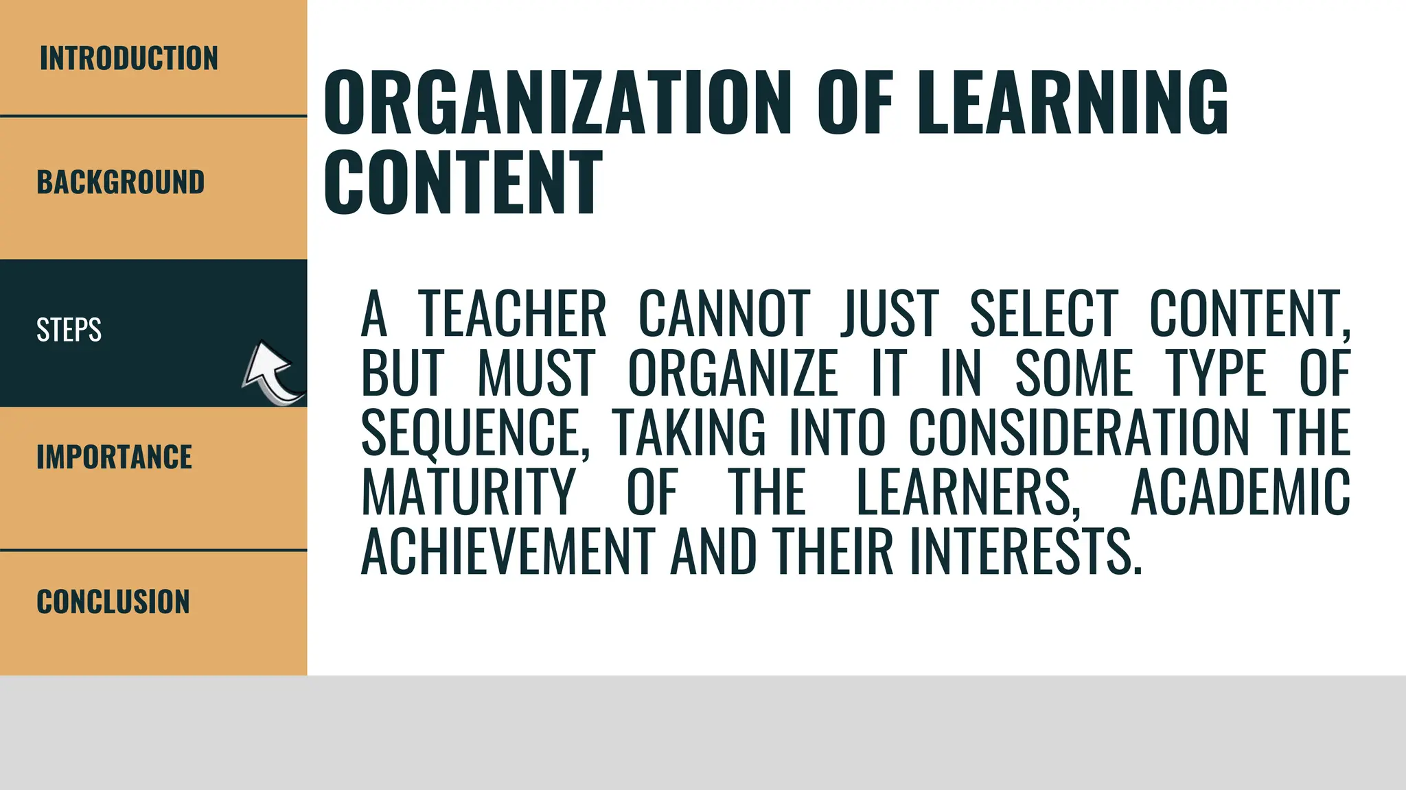 STEPS
BACKGROUND
IMPORTANCE
CONCLUSION
INTRODUCTION
ORGANIZATION OF LEARNING
CONTENT
A TEACHER CANNOT JUST SELECT CONTENT,
BUT MUST ORGANIZE IT IN SOME TYPE OF
SEQUENCE, TAKING INTO CONSIDERATION THE
MATURITY OF THE LEARNERS, ACADEMIC
ACHIEVEMENT AND THEIR INTERESTS.
 