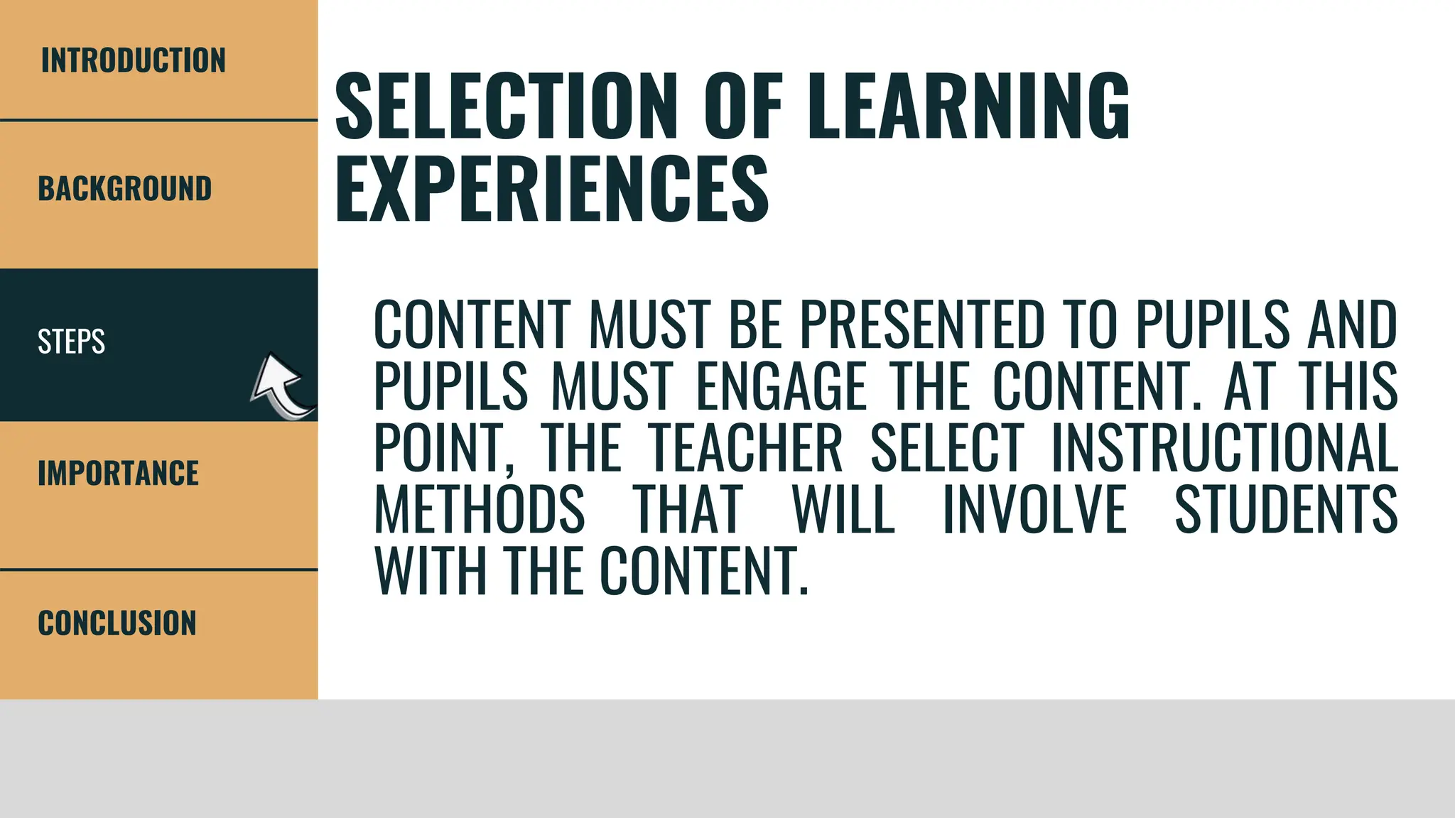 STEPS
BACKGROUND
IMPORTANCE
CONCLUSION
INTRODUCTION
SELECTION OF LEARNING
EXPERIENCES
CONTENT MUST BE PRESENTED TO PUPILS AND
PUPILS MUST ENGAGE THE CONTENT. AT THIS
POINT, THE TEACHER SELECT INSTRUCTIONAL
METHODS THAT WILL INVOLVE STUDENTS
WITH THE CONTENT.
 