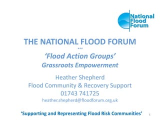 THE NATIONAL FLOOD FORUM
***
‘Flood Action Groups’
Grassroots Empowerment
Heather Shepherd
Flood Community & Recovery Support
01743 741725
heather.shepherd@floodforum.org.uk
‘Supporting and Representing Flood Risk Communities’ 1
 