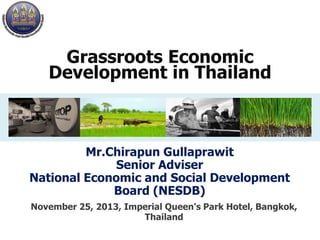 Grassroots Economic
Development in Thailand

Mr.Chirapun Gullaprawit
Senior Adviser
National Economic and Social Development
Board (NESDB)
November 25, 2013, Imperial Queen's Park Hotel, Bangkok,
Thailand

 