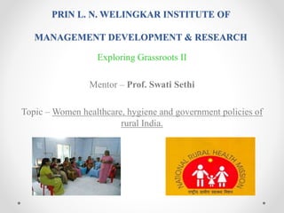 PRIN L. N. WELINGKAR INSTITUTE OF
MANAGEMENT DEVELOPMENT & RESEARCH
Exploring Grassroots II
Mentor – Prof. Swati Sethi
Topic – Women healthcare, hygiene and government policies of
rural India.
 