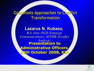 Presentation to Administrative Officers, 16th October 2008, KIA Grassroots Approaches to Conflict Transformation Lazarus N. Kubasu ,  B.A (Arts) PGD (Strategic Communications), M.PHIL (Conflict Analysis) 