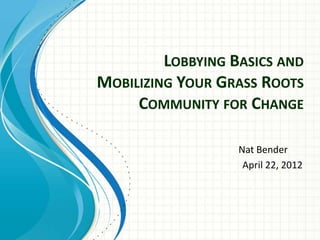 LOBBYING BASICS AND
MOBILIZING YOUR GRASS ROOTS
     COMMUNITY FOR CHANGE

                   Nat Bender
                    April 22, 2012
 