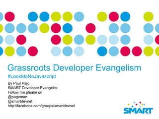 Grassroots Developer Evangelism
#LookMaNoJavascript
By Paul Pajo
SMART Developer Evangelist
Follow me please on
@pageman
@smartdevnet
http://facebook.com/groups/smartdevnet
 