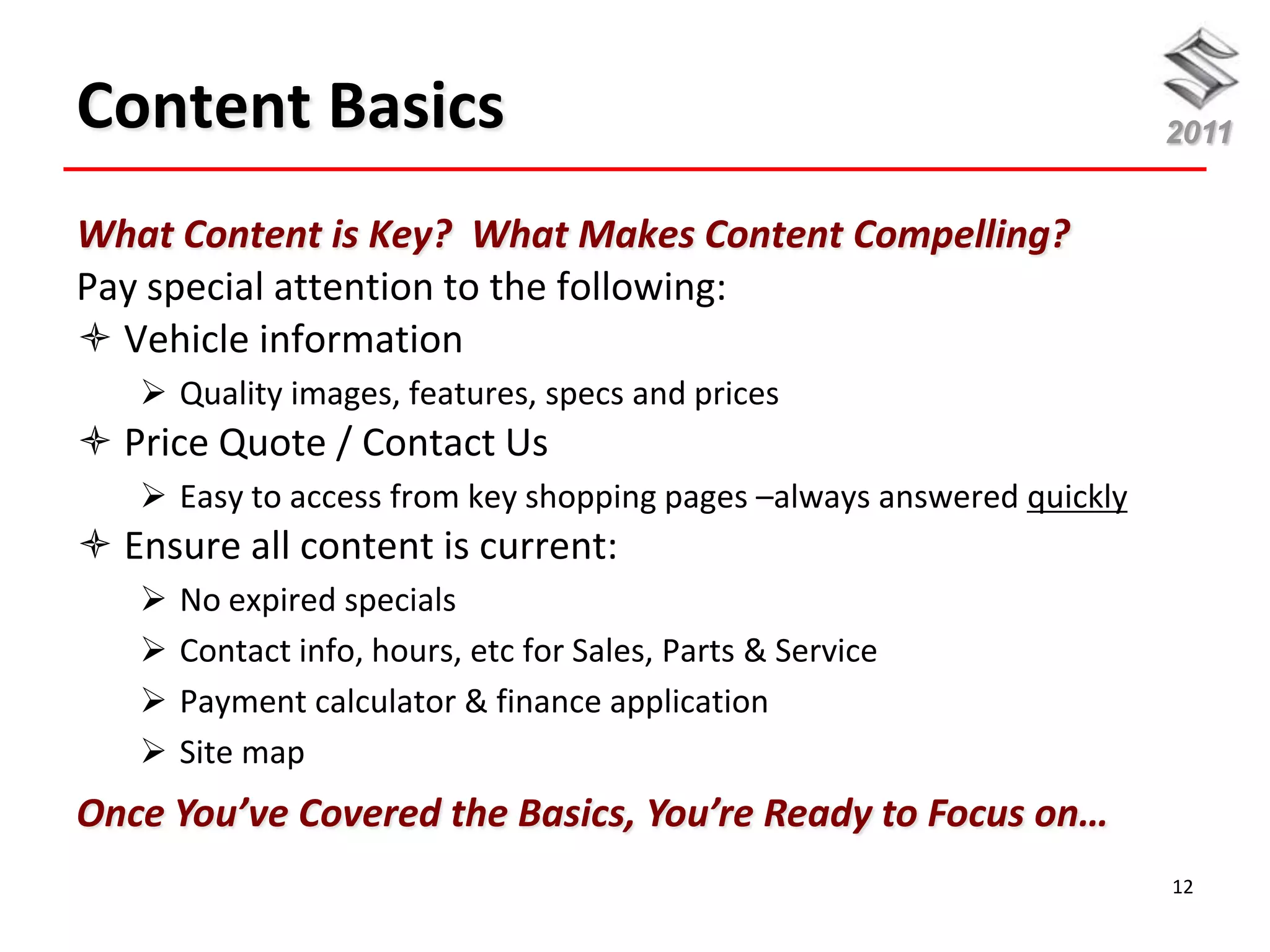 Content Basics                                                         2011


What Content is Key? What Makes Content Compelling?
Pay special attention to the following:
 Vehicle information
    Quality images, features, specs and prices
 Price Quote / Contact Us
    Easy to access from key shopping pages –always answered quickly
 Ensure all content is current:
      No expired specials
      Contact info, hours, etc for Sales, Parts & Service
      Payment calculator & finance application
      Site map
Once You’ve Covered the Basics, You’re Ready to Focus on…
                                                                       12
 