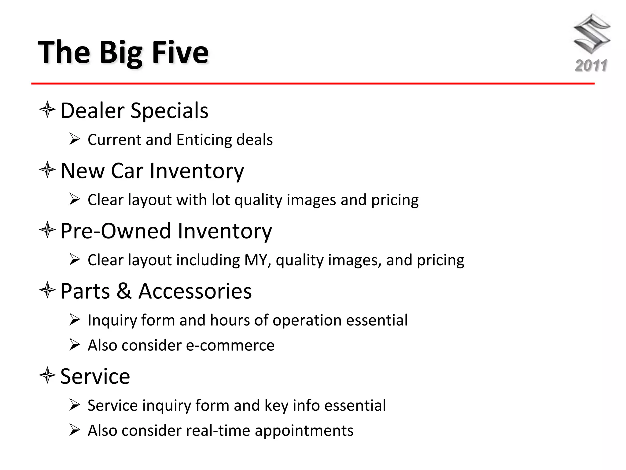 The Big Five                                                 2011


Dealer Specials
   Current and Enticing deals
New Car Inventory
   Clear layout with lot quality images and pricing
Pre-Owned Inventory
   Clear layout including MY, quality images, and pricing
Parts & Accessories
   Inquiry form and hours of operation essential
   Also consider e-commerce
Service
   Service inquiry form and key info essential
   Also consider real-time appointments
 