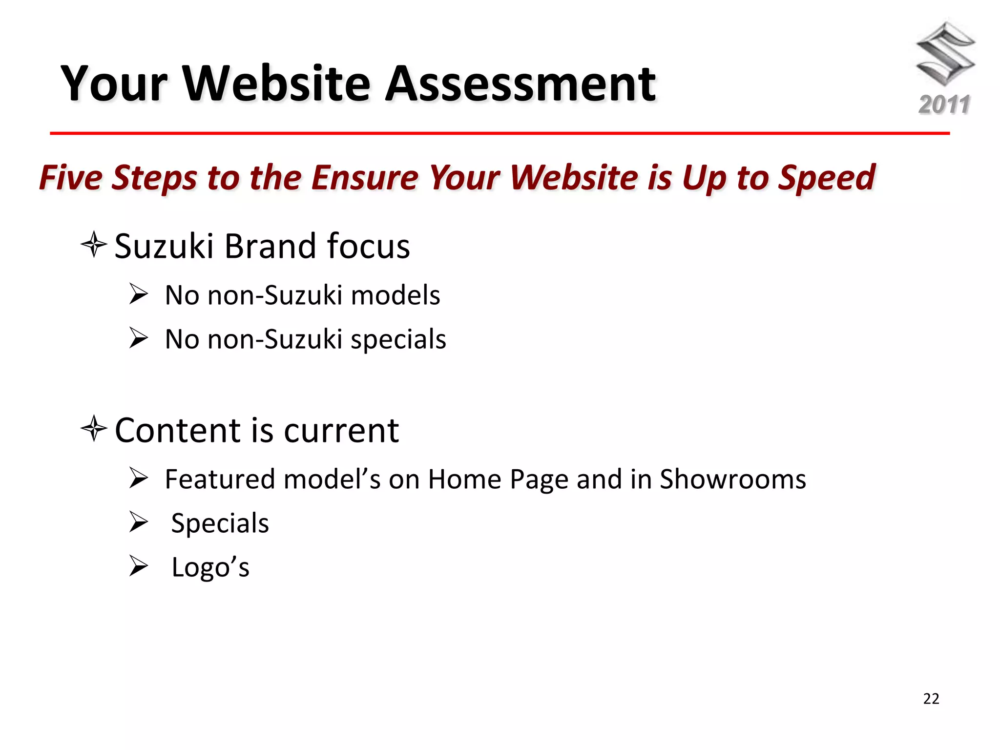 Your Website Assessment                                2011


Five Steps to the Ensure Your Website is Up to Speed
  Suzuki Brand focus
      No non-Suzuki models
      No non-Suzuki specials


  Content is current
      Featured model’s on Home Page and in Showrooms
      Specials
      Logo’s



                                                        22
 