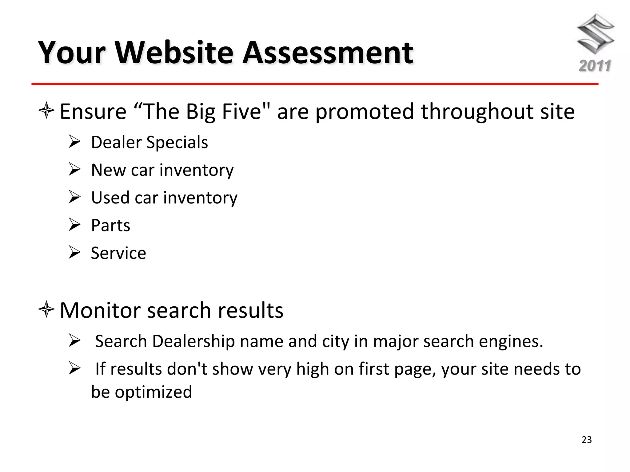 Your Website Assessment                                             2011


Ensure “The Big Five" are promoted throughout site
     Dealer Specials
     New car inventory
     Used car inventory
     Parts
     Service


Monitor search results
   Search Dealership name and city in major search engines.
   If results don't show very high on first page, your site needs to
    be optimized

                                                                        23
 