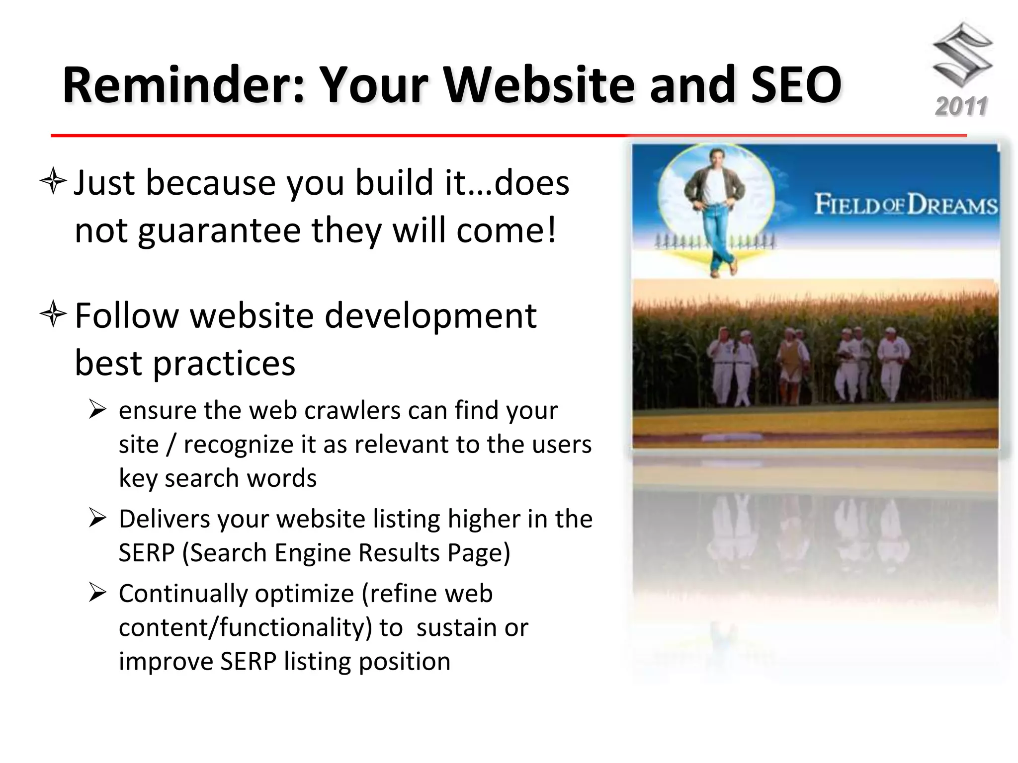 Reminder: Your Website and SEO                    2011


Just because you build it…does
 not guarantee they will come!

Follow website development
 best practices
   ensure the web crawlers can find your
    site / recognize it as relevant to the users
    key search words
   Delivers your website listing higher in the
    SERP (Search Engine Results Page)
   Continually optimize (refine web
    content/functionality) to sustain or
    improve SERP listing position
 