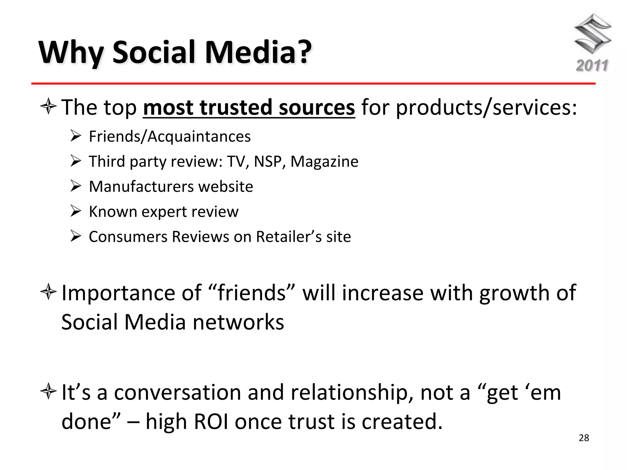 Why Social Media?                                       2011

The top most trusted sources for products/services:
      Friends/Acquaintances
      Third party review: TV, NSP, Magazine
      Manufacturers website
      Known expert review
      Consumers Reviews on Retailer’s site


Importance of “friends” will increase with growth of
 Social Media networks

It’s a conversation and relationship, not a “get ‘em
 done” – high ROI once trust is created.                28
 