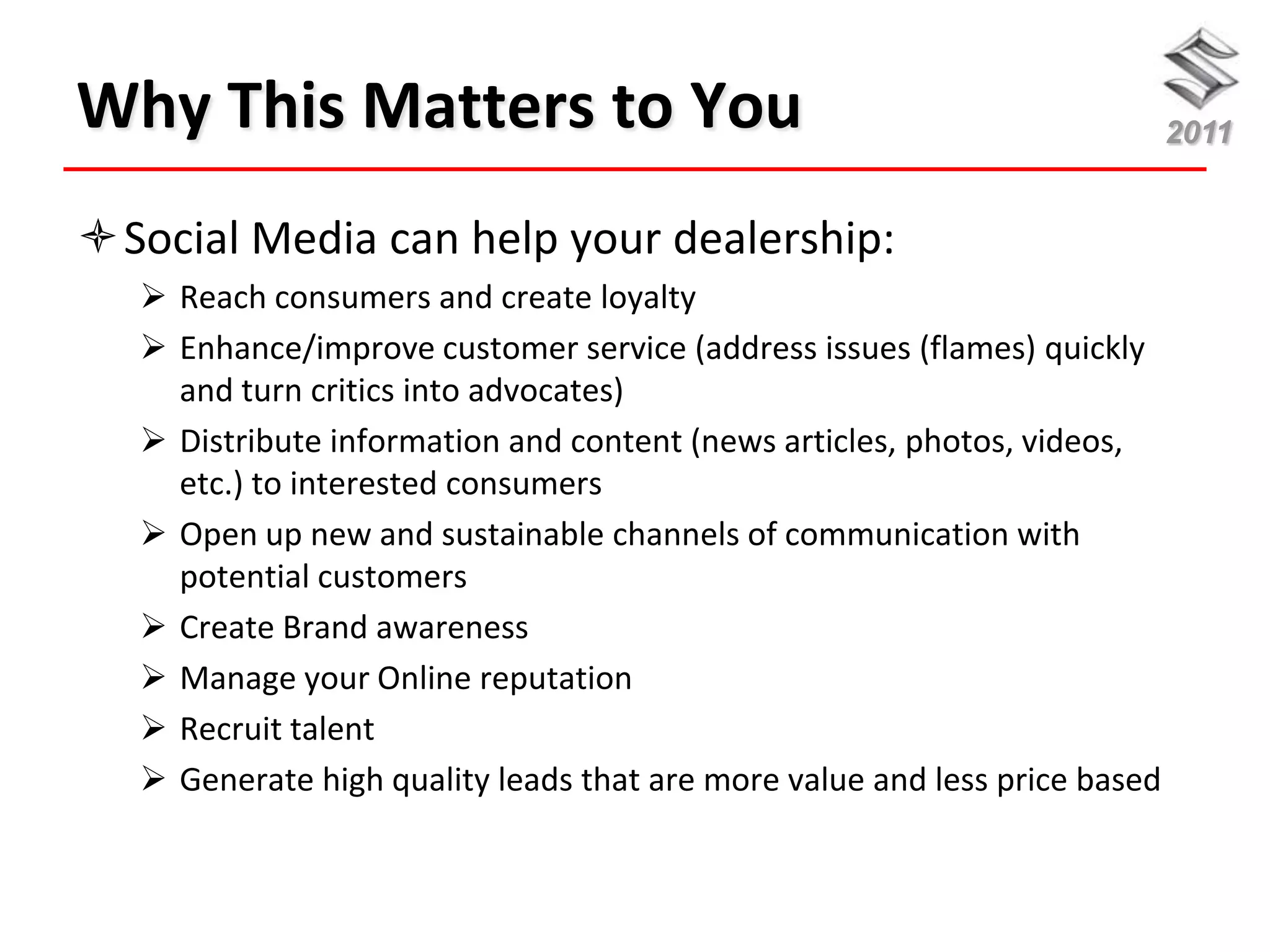 Why This Matters to You                                                     2011


Social Media can help your dealership:
    Reach consumers and create loyalty
    Enhance/improve customer service (address issues (flames) quickly
     and turn critics into advocates)
    Distribute information and content (news articles, photos, videos,
     etc.) to interested consumers
    Open up new and sustainable channels of communication with
     potential customers
    Create Brand awareness
    Manage your Online reputation
    Recruit talent
    Generate high quality leads that are more value and less price based
 