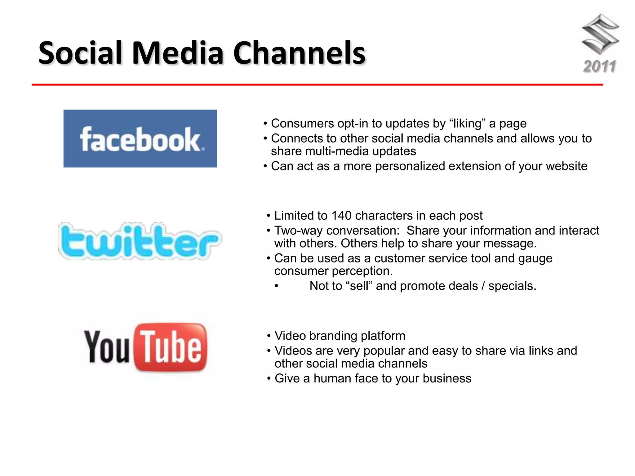 Social Media Channels                                                     2011


              • Consumers opt-in to updates by “liking” a page
              • Connects to other social media channels and allows you to
                share multi-media updates
              • Can act as a more personalized extension of your website



              • Limited to 140 characters in each post
              • Two-way conversation: Share your information and interact
                with others. Others help to share your message.
              • Can be used as a customer service tool and gauge
                consumer perception.
                •      Not to “sell” and promote deals / specials.



              • Video branding platform
              • Videos are very popular and easy to share via links and
                other social media channels
              • Give a human face to your business
 