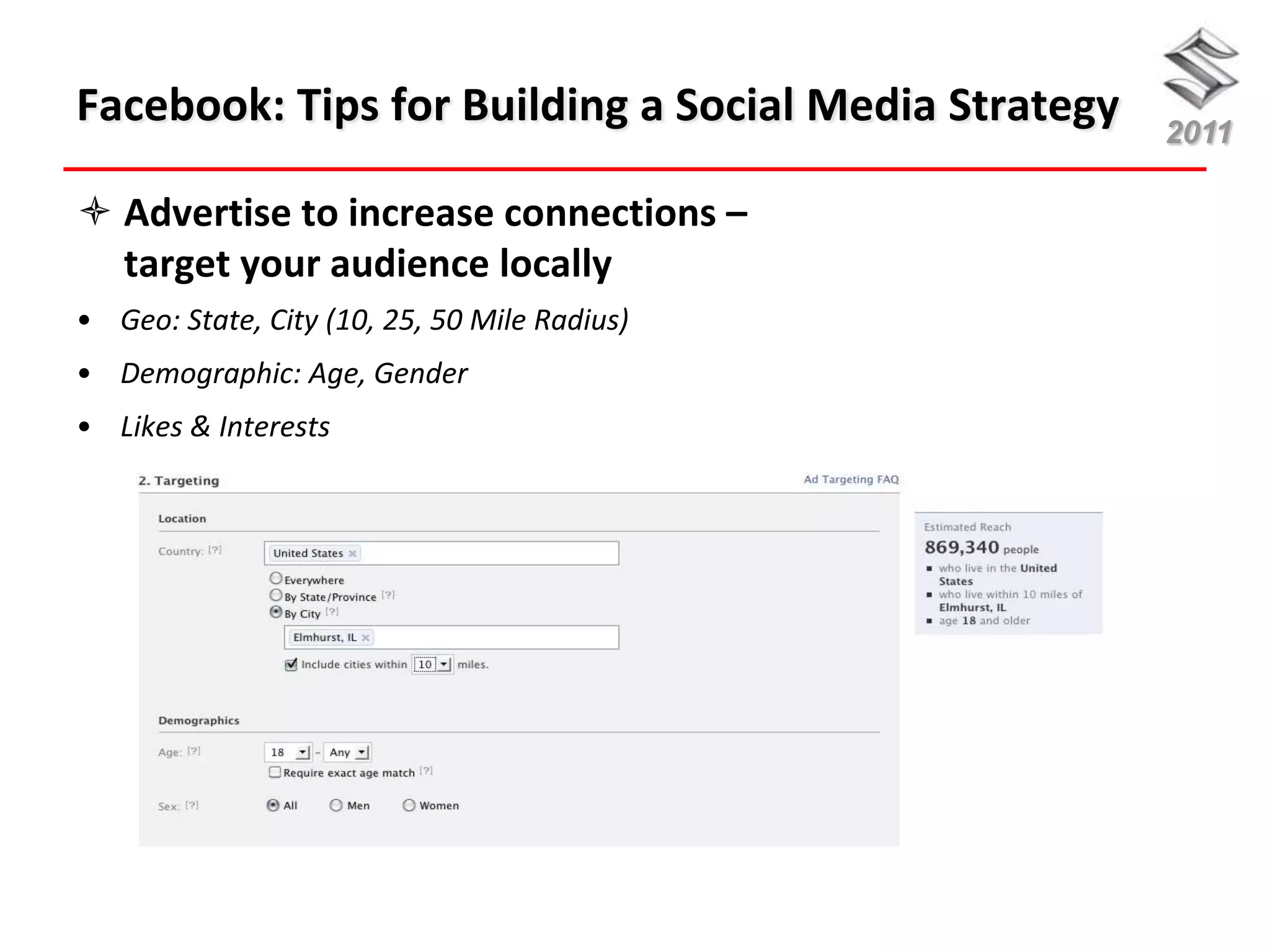 Facebook: Tips for Building a Social Media Strategy   2011

 Advertise to increase connections –
  target your audience locally
• Geo: State, City (10, 25, 50 Mile Radius)
• Demographic: Age, Gender
• Likes & Interests
 