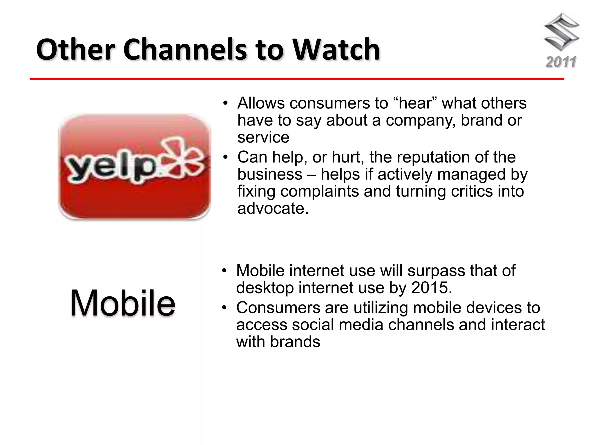 Other Channels to Watch                                    2011

            • Allows consumers to “hear” what others
              have to say about a company, brand or
              service
            • Can help, or hurt, the reputation of the
              business – helps if actively managed by
              fixing complaints and turning critics into
              advocate.


            • Mobile internet use will surpass that of
              desktop internet use by 2015.
  Mobile    • Consumers are utilizing mobile devices to
              access social media channels and interact
              with brands
 