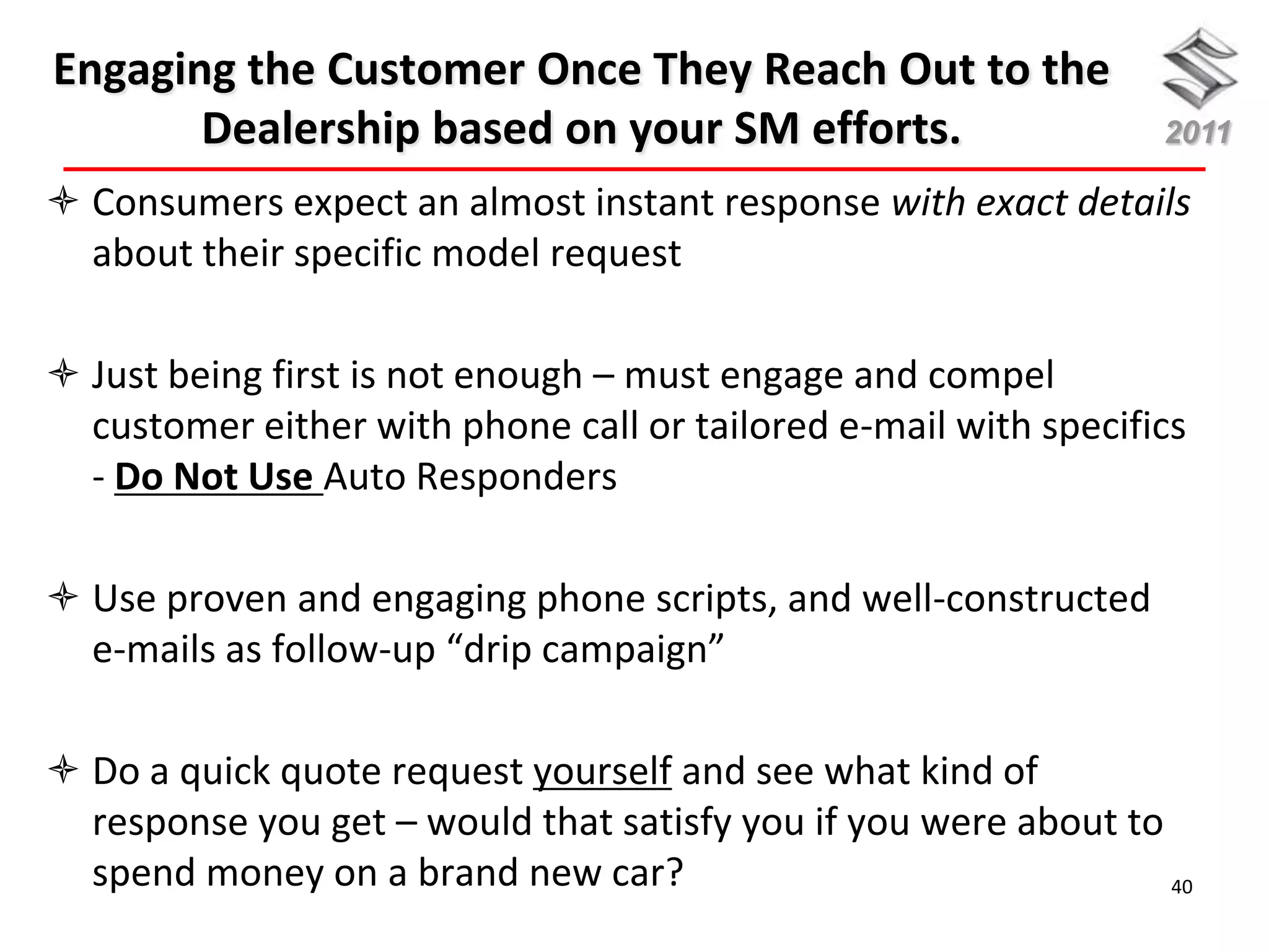 Engaging the Customer Once They Reach Out to the
       Dealership based on your SM efforts.                      2011

 Consumers expect an almost instant response with exact details
  about their specific model request

 Just being first is not enough – must engage and compel
  customer either with phone call or tailored e-mail with specifics
  - Do Not Use Auto Responders

 Use proven and engaging phone scripts, and well-constructed
  e-mails as follow-up “drip campaign”

 Do a quick quote request yourself and see what kind of
  response you get – would that satisfy you if you were about to
  spend money on a brand new car?                                40
 