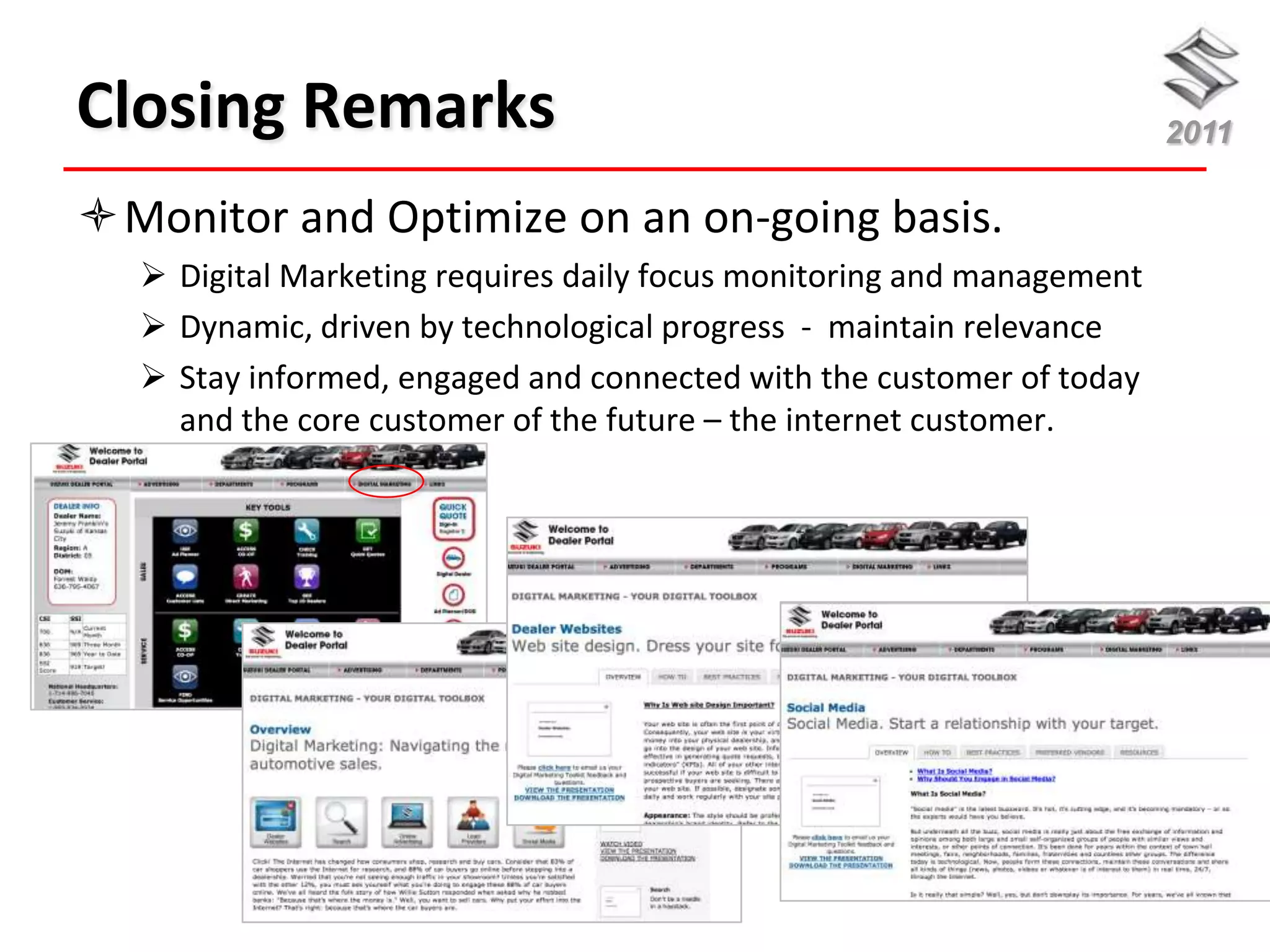 Closing Remarks                                                        2011

Monitor and Optimize on an on-going basis.
   Digital Marketing requires daily focus monitoring and management
   Dynamic, driven by technological progress - maintain relevance
   Stay informed, engaged and connected with the customer of today
    and the core customer of the future – the internet customer.
 