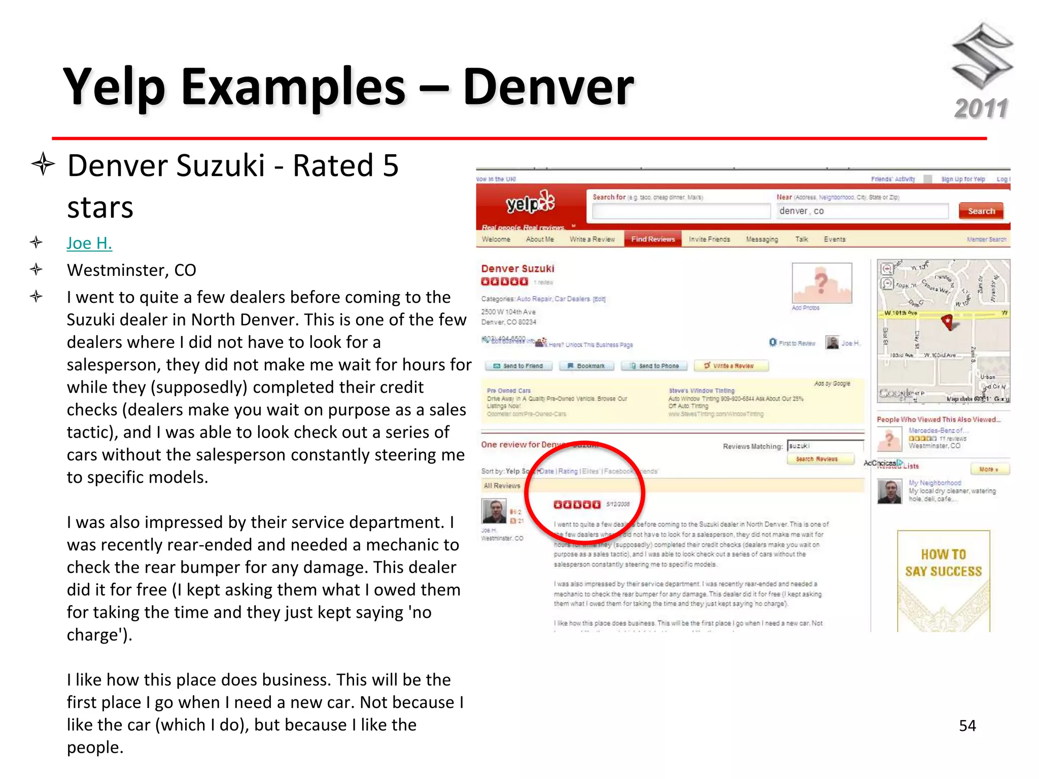 Yelp Examples – Denver                                  2011

 Denver Suzuki - Rated 5
  stars
   Joe H.
   Westminster, CO
   I went to quite a few dealers before coming to the
    Suzuki dealer in North Denver. This is one of the few
    dealers where I did not have to look for a
    salesperson, they did not make me wait for hours for
    while they (supposedly) completed their credit
    checks (dealers make you wait on purpose as a sales
    tactic), and I was able to look check out a series of
    cars without the salesperson constantly steering me
    to specific models.

    I was also impressed by their service department. I
    was recently rear-ended and needed a mechanic to
    check the rear bumper for any damage. This dealer
    did it for free (I kept asking them what I owed them
    for taking the time and they just kept saying 'no
    charge').

    I like how this place does business. This will be the
    first place I go when I need a new car. Not because I
    like the car (which I do), but because I like the       54
    people.
 