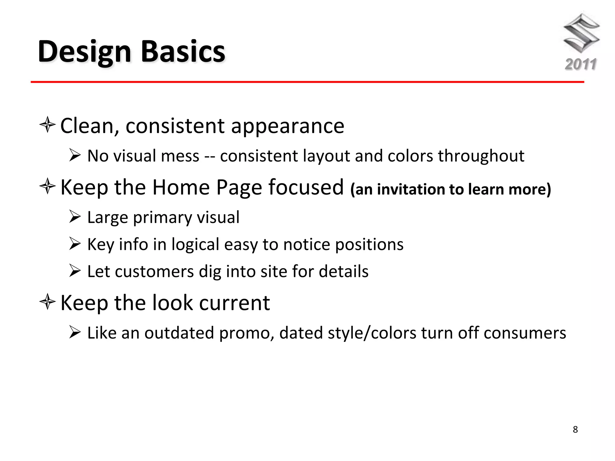 Design Basics                                                    2011



Clean, consistent appearance
    No visual mess -- consistent layout and colors throughout
Keep the Home Page focused (an invitation to learn more)
    Large primary visual
    Key info in logical easy to notice positions
    Let customers dig into site for details
Keep the look current
    Like an outdated promo, dated style/colors turn off consumers




                                                                     8
 