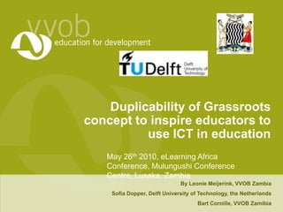 Duplicability of Grassroots concept to inspire educators to use ICT in education May 26th 2010, eLearning Africa Conference, Mulungushi Conference Centre, Lusaka, Zambia By Leonie Meijerink, VVOB Zambia Sofia Dopper, Delft University of Technology, the Netherlands Bart Cornille, VVOB Zamibia 