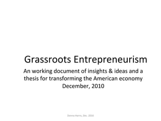 Grassroots	
  Entrepreneurism	
  
An	
  working	
  document	
  of	
  insights	
  &	
  ideas	
  and	
  a	
  
thesis	
  for	
  transforming	
  the	
  American	
  economy	
  	
  
December,	
  2010	
  
Donna	
  Harris,	
  Dec.	
  2010	
  
 