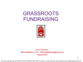 GRASSROOTS FUNDRAISING Jerry Yoshitomi  MeaningMatters, LLC – MeaningMatters@gmail.com August 2010 This work is licensed under the Creative Commons Attribution-Share Alike 3.0 License. To view this license: http://creativecommons.org/licenses/by-sa/3.0/us/ / 