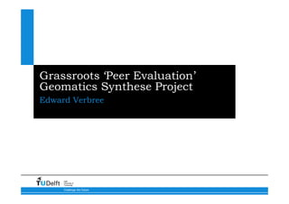Grassroots ‘Peer Evaluation’
Geomatics Synthese Project
Edward Verbree




     Delft
     University of
     Technology

     Challenge the future
 