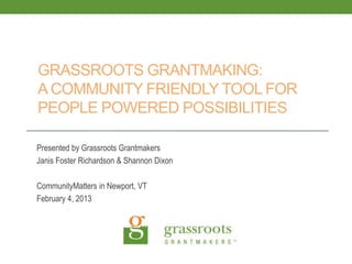 GRASSROOTS GRANTMAKING:
A COMMUNITY FRIENDLY TOOL FOR
PEOPLE POWERED POSSIBILITIES

Presented by Grassroots Grantmakers
Janis Foster Richardson & Shannon Dixon

CommunityMatters in Newport, VT
February 4, 2013
 