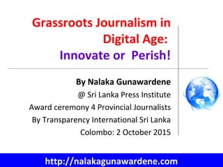 Grassroots Journalism in
Digital Age:
Innovate or Perish!
By Nalaka Gunawardene
@ Sri Lanka Press Institute
Award ceremony 4 Provincial Journalists
By Transparency International Sri Lanka
Colombo: 2 October 2015
http://nalakagunawardene.com
 