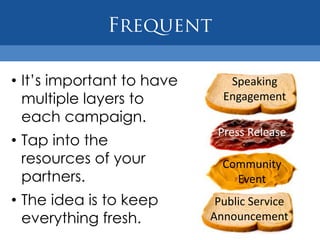 • It’s important to have      Speaking
  multiple layers to         Engagement
  each campaign.
                            Press Release
• Tap into the
  resources of your          Community
  partners.                    Event
• The idea is to keep       Public Service
  everything fresh.        Announcement
 