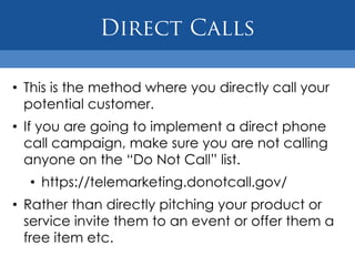 • This is the method where you directly call your
  potential customer.
• If you are going to implement a direct phone
  call campaign, make sure you are not calling
  anyone on the “Do Not Call” list.
  • https://telemarketing.donotcall.gov/
• Rather than directly pitching your product or
  service invite them to an event or offer them a
  free item etc.
 