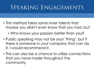 • This method takes some inner talents that
  maybe you didn't even know that you had, but:
  • Who knows your passion better than you?
• Public speaking may not be your "thing", but if
  there is someone in your company that can do
  it, I would recommend it.
• This can also be a chance to utilize connections
  that you have made throughout the
  community.
 