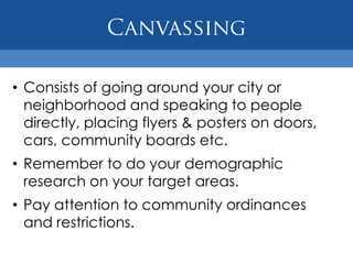 • Consists of going around your city or
  neighborhood and speaking to people
  directly, placing flyers & posters on doors,
  cars, community boards etc.
• Remember to do your demographic
  research on your target areas.
• Pay attention to community ordinances
  and restrictions.
 
