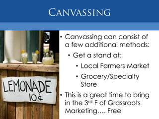 • Canvassing can consist of
  a few additional methods:
  • Get a stand at:
     • Local Farmers Market
     • Grocery/Specialty
       Store
• This is a great time to bring
  in the 3rd F of Grassroots
  Marketing…. Free
 