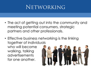 • The act of getting out into the community and
  meeting potential consumers, strategic
  partners and other professionals.

• Effective business networking is the linking
  together of individuals
  who will become
  walking, talking
  advertisements
  for one another.
 