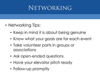 • Networking Tips:
  • Keep in mind it is about being genuine
  • Know what your goals are for each event
  • Take volunteer parts in groups or
    associations
  • Ask open-ended questions
  • Have your elevator pitch ready
  • Follow-up promptly
 