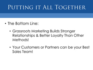 • The Bottom Line:
  • Grassroots Marketing Builds Stronger
    Relationships & Better Loyalty Than Other
    Methods!

  • Your Customers or Partners can be your Best
    Sales Team!
 