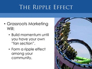 • Grassroots Marketing
  Will:
  • Build momentum until
    you have your own
    “fan section”.
  • Form a ripple effect
    among your
    community.
 