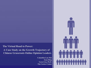 The Virtual Road to Power:
A Case Study on the Growth Trajectory of
Chinese Grassroots Online Opinion Leaders
                             Calanthia Lan Mei
                                     Sean Ding
                              Yawei Liu, Ph.D.
                             The Carter Center
 