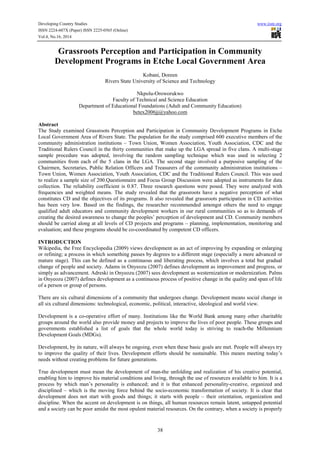 Developing Country Studies www.iiste.org 
ISSN 2224-607X (Paper) ISSN 2225-0565 (Online) 
Vol.4, No.16, 2014 
Grassroots Perception and Participation in Community 
Development Programs in Etche Local Government Area 
Kobani, Doreen 
Rivers State University of Science and Technology 
Nkpolu-Oroworukwo 
Faculty of Technical and Science Education 
Department of Educational Foundations (Adult and Community Education) 
betex2006jj@yahoo.com 
Abstract 
The Study examined Grassroots Perception and Participation in Community Development Programs in Etche 
Local Government Area of Rivers State. The population for the study comprised 600 executive members of the 
community administration institutions – Town Union, Women Association, Youth Association, CDC and the 
Traditional Rulers Council in the thirty communities that make up the LGA spread in five clans. A multi-stage 
sample procedure was adopted, involving the random sampling technique which was used in selecting 2 
communities from each of the 5 clans in the LGA. The second stage involved a purposive sampling of the 
Chairmen, Secretaries, Public Relation Officers and Treasurers of the community administration institutions – 
Town Union, Women Association, Youth Association, CDC and the Traditional Rulers Council. This was used 
to realize a sample size of 200.Questionnaire and Focus Group Discussion were adopted as instruments for data 
collection. The reliability coefficient is 0.87. Three research questions were posed. They were analyzed with 
frequencies and weighted means. The study revealed that the grassroots have a negative perception of what 
constitutes CD and the objectives of its programs. It also revealed that grassroots participation in CD activities 
has been very low. Based on the findings, the researcher recommended amongst others the need to engage 
qualified adult educators and community development workers in our rural communities so as to demands of 
creating the desired awareness to change the peoples’ perception of development and CD. Community members 
should be carried along at all levels of CD projects and programs – planning, implementation, monitoring and 
evaluation; and these programs should be co-coordinated by competent CD officers. 
INTRODUCTION 
Wikipedia, the Free Encyclopedia (2009) views development as an act of improving by expanding or enlarging 
or refining; a process in which something passes by degrees to a different stage (especially a more advanced or 
mature stage). This can be defined as a continuous and liberating process, which involves a total but gradual 
change of people and society. Adams in Onyeozu (2007) defines development as improvement and progress, or 
simply as advancement. Adreski in Onyeozu (2007) sees development as westernization or modernization. Palms 
in Onyeozu (2007) defines development as a continuous process of positive change in the quality and span of life 
of a person or group of persons. 
There are six cultural dimensions of a community that undergoes change. Development means social change in 
all six cultural dimensions: technological, economic, political, interactive, ideological and world view. 
Development is a co-operative effort of many. Institutions like the World Bank among many other charitable 
groups around the world also provide money and projects to improve the lives of poor people. These groups and 
governments established a list of goals that the whole world today is striving to reach-the Millennium 
Development Goals (MDGs). 
Development, by its nature, will always be ongoing, even when these basic goals are met. People will always try 
to improve the quality of their lives. Development efforts should be sustainable. This means meeting today’s 
needs without creating problems for future generations. 
True development must mean the development of man-the unfolding and realization of his creative potential, 
enabling him to improve his material conditions and living, through the use of resources available to him. It is a 
process by which man’s personality is enhanced; and it is that enhanced personality-creative, organized and 
disciplined – which is the moving force behind the socio-economic transformation of society. It is clear that 
development does not start with goods and things; it starts with people – their orientation, organization and 
discipline. When the accent on development is on things, all human resources remain latent, untapped potential 
and a society can be poor amidst the most opulent material resources. On the contrary, when a society is properly 
38 
 