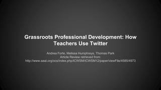 Grassroots Professional Development: How
Teachers Use Twitter
Andrea Forte, Melissa Humphreys, Thomas Park
Article Review retrieved from:
http://www.aaai.org/ocs/index.php/ICWSM/ICWSM12/paper/viewFile/4585/4973
 