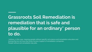 Grassroots Soil Remediation is
remediation that is safe and
plausible for an ordinary* person
to do.
*ordinary, in this case, meaning people without specific soil science and remediation education and
training that do not have the funds/access/support of remediation companies.
People without soil remediation day jobs.
 