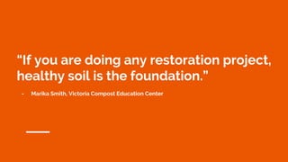 “If you are doing any restoration project,
healthy soil is the foundation.”
- Marika Smith, Victoria Compost Education Center
 