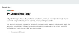 Phytotechnology
“Phytotechnology is the use of vegetation to remediation, contain, or prevent contaminants in soils,
sediments and groundwater, and/or nutrients, porosity and organic matter.
It is also a set of planning, engineering and design tools and cultural practices that can assist landscape
architects, site designers, engineers and environmental planners in working on current and future
individual sites, the urban fabric and regional landscape.”
- Kirkwood and Kennen
Second up -
 