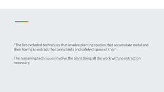 *The list excluded techniques that involve planting species that accumulate metal and
then having to extract the toxin plants and safely dispose of them
The remaining techniques involve the plant doing all the work with no extraction
necessary
 