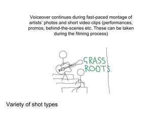 Voiceover continues during fast-paced montage of
artists’ photos and short video clips (performances,
promos, behind-the-scenes etc. These can be taken
during the filming process)
Variety of shot types
 