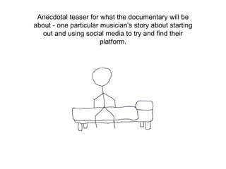 Anecdotal teaser for what the documentary will be
about - one particular musician’s story about starting
out and using social media to try and find their
platform.
 