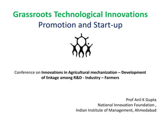 Grassroots Technological Innovations
Promotion and Start-up
Prof Anil K Gupta
National Innovation Foundation ,
Indian Institute of Management, Ahmedabad
Conference on Innovations in Agricultural mechanization – Development
of linkage among R&D - Industry – Farmers
 